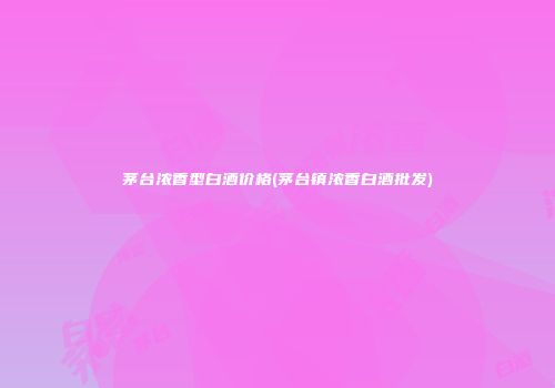 茅台浓香型白酒价格(茅台镇浓香白酒批发)