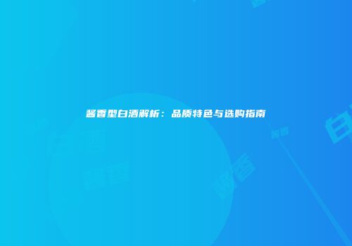 酱香型白酒解析：品质特色与选购指南