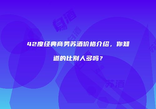 42度经典商务苏酒价格介绍，你知道的比别人多吗？