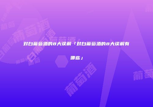 对白葡萄酒的8大误解「对白葡萄酒的8大误解有哪些」