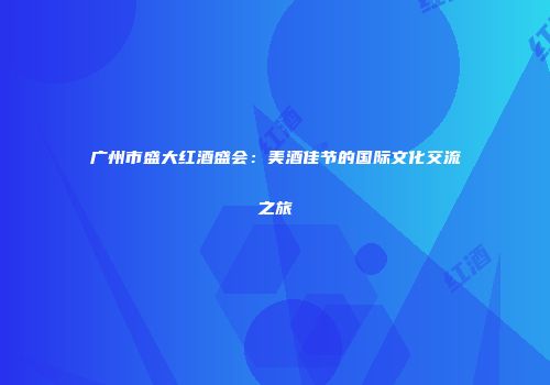 广州市盛大红酒盛会：美酒佳节的国际文化交流之旅