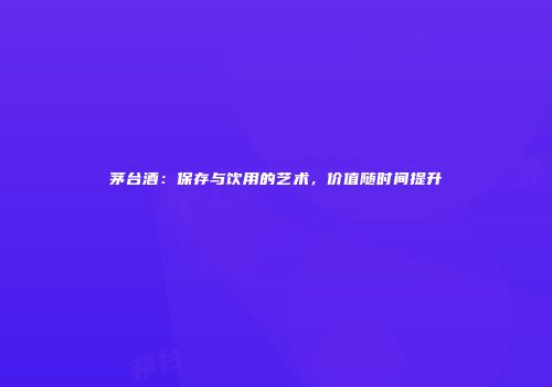 茅台酒：保存与饮用的艺术，价值随时间提升