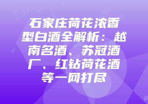 石家庄荷花浓香型白酒全解析：越南名酒、苏冠酒厂、红钻荷花酒等一网打尽