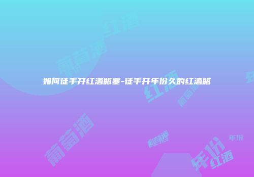 如何徒手开红酒瓶塞-徒手开年份久的红酒瓶