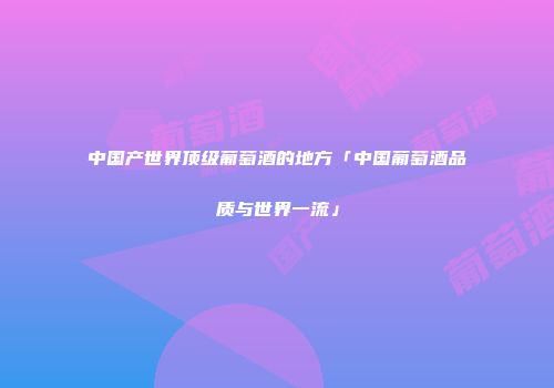 中国产世界顶级葡萄酒的地方「中国葡萄酒品质与世界一流」