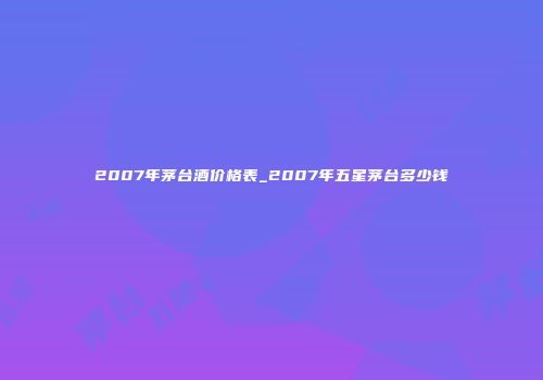 2007年茅台酒价格表_2007年五星茅台多少钱
