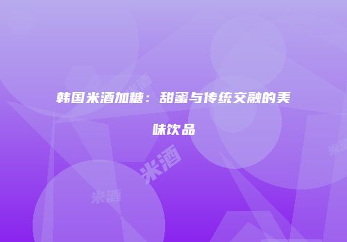 韩国米酒加糖：甜蜜与传统交融的美味饮品