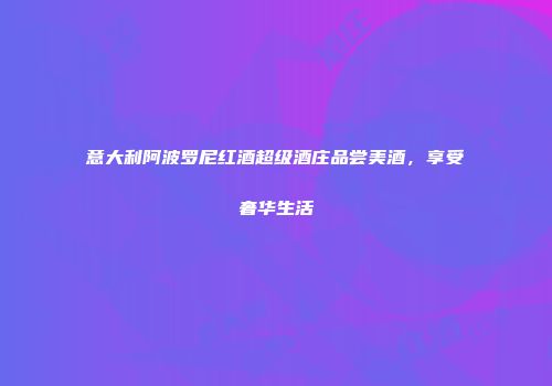 意大利阿波罗尼红酒超级酒庄品尝美酒，享受奢华生活
