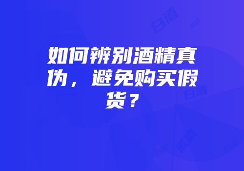 如何辨别酒精真伪，避免购买假货？