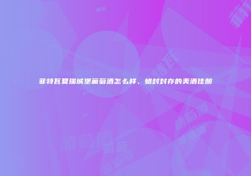 菲特瓦夏瑞城堡葡萄酒怎么样，蜡封封存的美酒佳酿