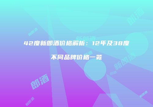 42度新郎酒价格解析：12年及38度不同品牌价格一览