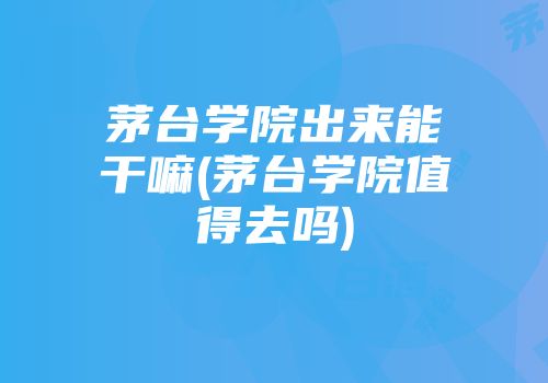 茅台学院出来能干嘛(茅台学院值得去吗)