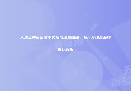 天津王朝葡萄酒专卖店与酒堡探秘：特产介绍及品牌排行解析