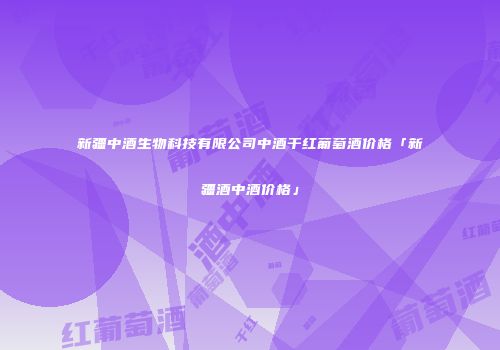 新疆中酒生物科技有限公司中酒干红葡萄酒价格「新疆酒中酒价格」