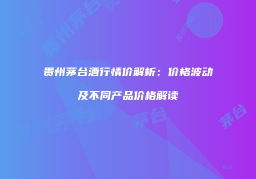 贵州茅台酒行情价解析：价格波动及不同产品价格解读