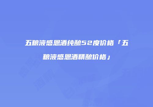 五粮液感恩酒纯酿52度价格「五粮液感恩酒精酿价格」