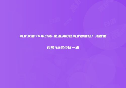 高炉家酒30年价格-家酒涡阳县高炉酿酒总厂浓香型白酒42多少钱一瓶