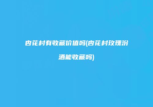 杏花村有收藏价值吗(杏花村玫瑰汾酒能收藏吗)
