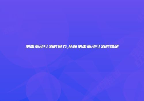 法国南部红酒的魅力,品味法国南部红酒的精髓