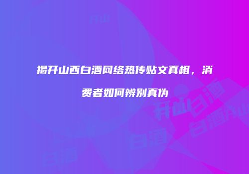 揭开山西白酒网络热传贴文真相，消费者如何辨别真伪