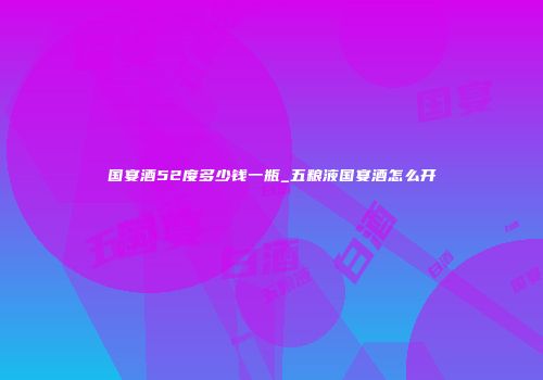 国宴酒52度多少钱一瓶_五粮液国宴酒怎么开