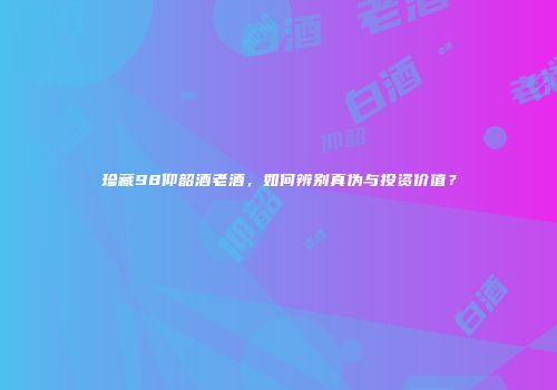珍藏98仰韶酒老酒，如何辨别真伪与投资价值？