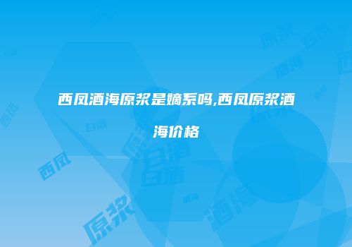 西凤酒海原浆是嫡系吗,西凤原浆酒海价格