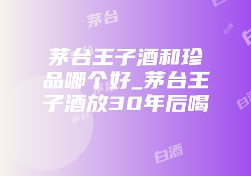 茅台王子酒和珍品哪个好_茅台王子酒放30年后喝