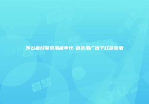 茅台昌黎葡萄酒董事长-昌黎酒厂出干红葡萄酒