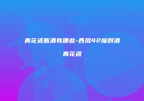青花瓷瓶酒有哪些-西凤42度醇酒青花瓷