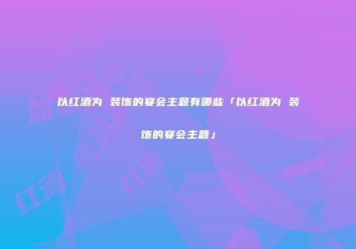 以红酒为 装饰的宴会主题有哪些「以红酒为 装饰的宴会主题」