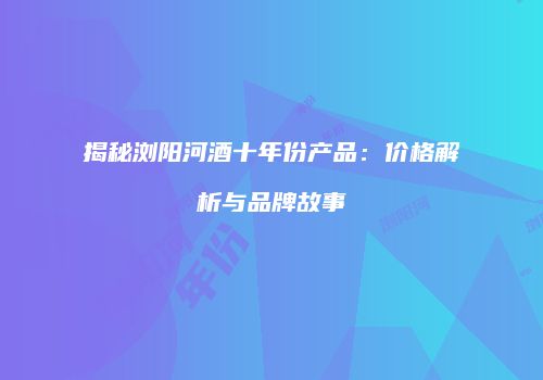 揭秘浏阳河酒十年份产品：价格解析与品牌故事