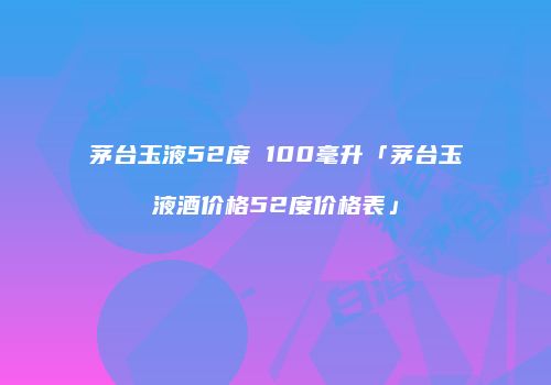 茅台玉液52度 100毫升「茅台玉液酒价格52度价格表」