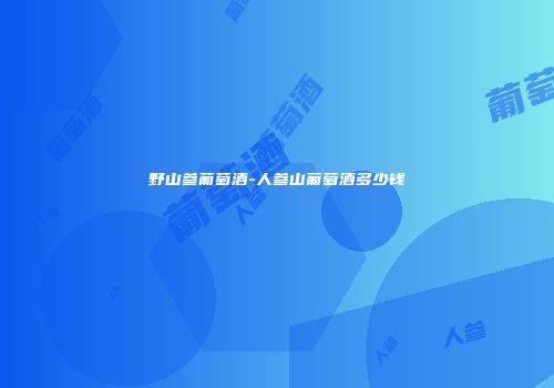 野山参葡萄酒-人参山葡萄酒多少钱
