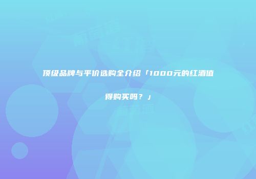 顶级品牌与平价选购全介绍「1000元的红酒值得购买吗？」