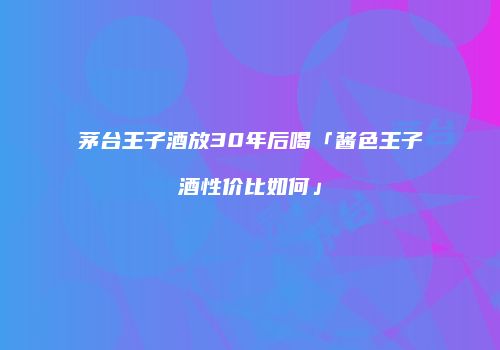茅台王子酒放30年后喝「酱色王子酒性价比如何」