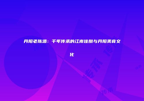 丹阳老陈酒：千年传承的江南佳酿与丹阳美食文化