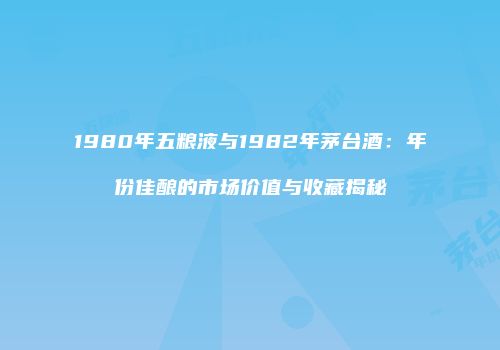 1980年五粮液与1982年茅台酒：年份佳酿的市场价值与收藏揭秘