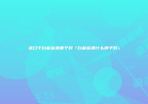 进口干白葡萄酒哪个好「白葡萄酒什么牌子好」