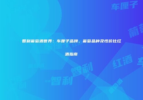 智利葡萄酒世界：车厘子品牌、葡萄品种及性价比红酒指南