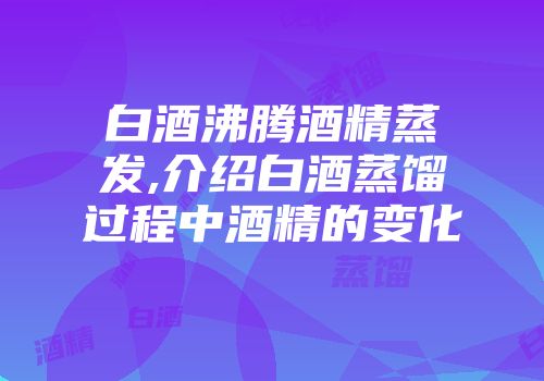 白酒沸腾酒精蒸发,介绍白酒蒸馏过程中酒精的变化