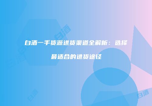 白酒一手货源进货渠道全解析：选择最适合的进货途径