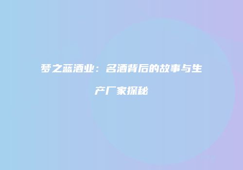 梦之蓝酒业：名酒背后的故事与生产厂家探秘