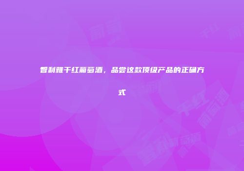 智利雅干红葡萄酒，品尝这款顶级产品的正确方式