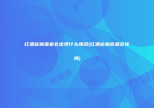 红酒运输温差会出现什么情况(红酒运输高温会坏吗)