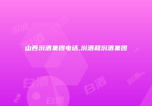 山西汾酒集团电话,汾酒和汾酒集团