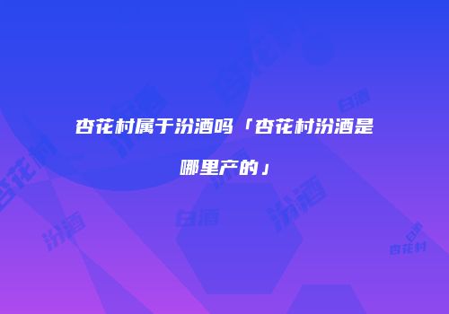 杏花村属于汾酒吗「杏花村汾酒是哪里产的」