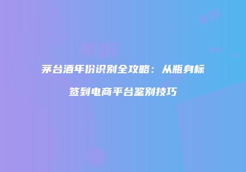茅台酒年份识别全攻略：从瓶身标签到电商平台鉴别技巧