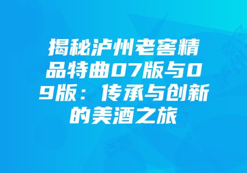 揭秘泸州老窖精品特曲07版与09版：传承与创新的美酒之旅