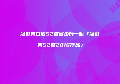 冠群芳白酒52度多少钱一瓶「冠群芳52度2016作品」
